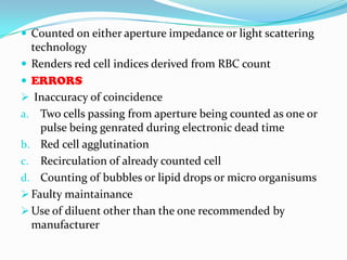  Counted on either aperture impedance or light scattering
technology
 Renders red cell indices derived from RBC count
 ERRORS
 Inaccuracy of coincidence
a. Two cells passing from aperture being counted as one or
pulse being genrated during electronic dead time
b. Red cell agglutination
c. Recirculation of already counted cell
d. Counting of bubbles or lipid drops or micro organisums
 Faulty maintainance
 Use of diluent other than the one recommended by
manufacturer
 