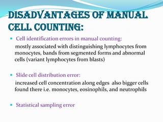 DISADVANTAGES OF MANUAL
CELL COUNTING:
 Cell identification errors in manual counting:
mostly associated with distinguishing lymphocytes from
monocytes, bands from segmented forms and abnormal
cells (variant lymphocytes from blasts)
 Slide cell distribution error:
increased cell concentration along edges also bigger cells
found there i.e. monocytes, eosinophils, and neutrophils
 Statistical sampling error
 