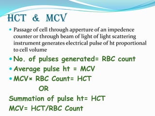 hct & MCV
 Passage of cell through apperture of an impedence
counter or through beam of light of light scattering
instrument generates electrical pulse of ht proportional
to cell volume
 No. of pulses generated= RBC count
 Average pulse ht = MCV
 MCV× RBC Count= HCT
OR
Summation of pulse ht= HCT
MCV= HCT/RBC Count
 