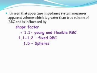  It’s seen that apperture impedance system measures
apparent volume which is greater than true volume of
RBC and is influenced by
shape factor
< 1.1- young and flexible RBC
1.1-1.2 – fixed RBC
1.5 – Spheres
 