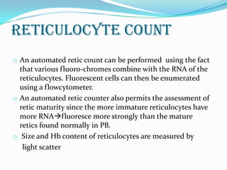 Reticulocyte Count
o An automated retic count can be performed using the fact
that various fluoro-chromes combine with the RNA of the
reticulocytes. Fluorescent cells can then be enumerated
using a flowcytometer.
o An automated retic counter also permits the assessment of
retic maturity since the more immature reticulocytes have
more RNAfluoresce more strongly than the mature
retics found normally in PB.
o Size and Hb content of reticulocytes are measured by
light scatter
 