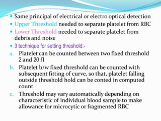  Same principal of electrical or electro optical detection
 Upper Threshold needed to separate platelet from RBC
 Lower Threshold needed to separate platelet from
debris and noise
 3 technique for setting threshold:-
a. Platelet can be counted between two fixed threshold
2 and 20 fl
b. Platelet b/w fixed threshold can be counted with
subsequent fitting of curve, so that, platelet falling
outside threshold hold can be conted in computed
count
c. Threshold may vary automatically depending on
characteristic of individual blood sample to make
allowance for microcytic or fragmented RBC
 