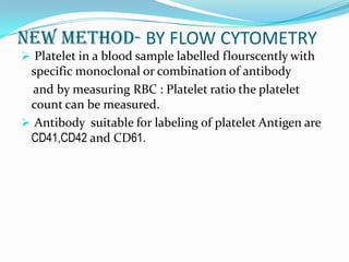 NEW METHOD- BY FLOW CYTOMETRY
 Platelet in a blood sample labelled flourscently with
specific monoclonal or combination of antibody
and by measuring RBC : Platelet ratio the platelet
count can be measured.
 Antibody suitable for labeling of platelet Antigen are
CD41,CD42 and CD61.
 