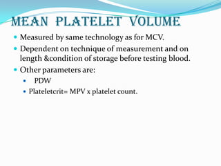 Mean platelet volume
 Measured by same technology as for MCV.
 Dependent on technique of measurement and on
length &condition of storage before testing blood.
 Other parameters are:
 PDW
 Plateletcrit= MPV x platelet count.
 