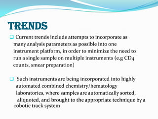 TRENDS
 Current trends include attempts to incorporate as
many analysis parameters as possible into one
instrument platform, in order to minimize the need to
run a single sample on multiple instruments (e.g CD4
counts, smear preparation)
 Such instruments are being incorporated into highly
automated combined chemistry/hematology
laboratories, where samples are automatically sorted,
aliquoted, and brought to the appropriate technique by a
robotic track system
 