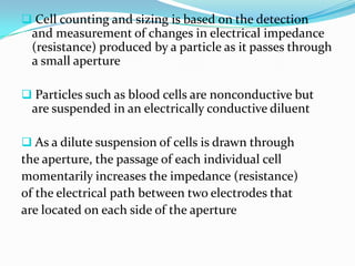  Cell counting and sizing is based on the detection
and measurement of changes in electrical impedance
(resistance) produced by a particle as it passes through
a small aperture
 Particles such as blood cells are nonconductive but
are suspended in an electrically conductive diluent
 As a dilute suspension of cells is drawn through
the aperture, the passage of each individual cell
momentarily increases the impedance (resistance)
of the electrical path between two electrodes that
are located on each side of the aperture
 