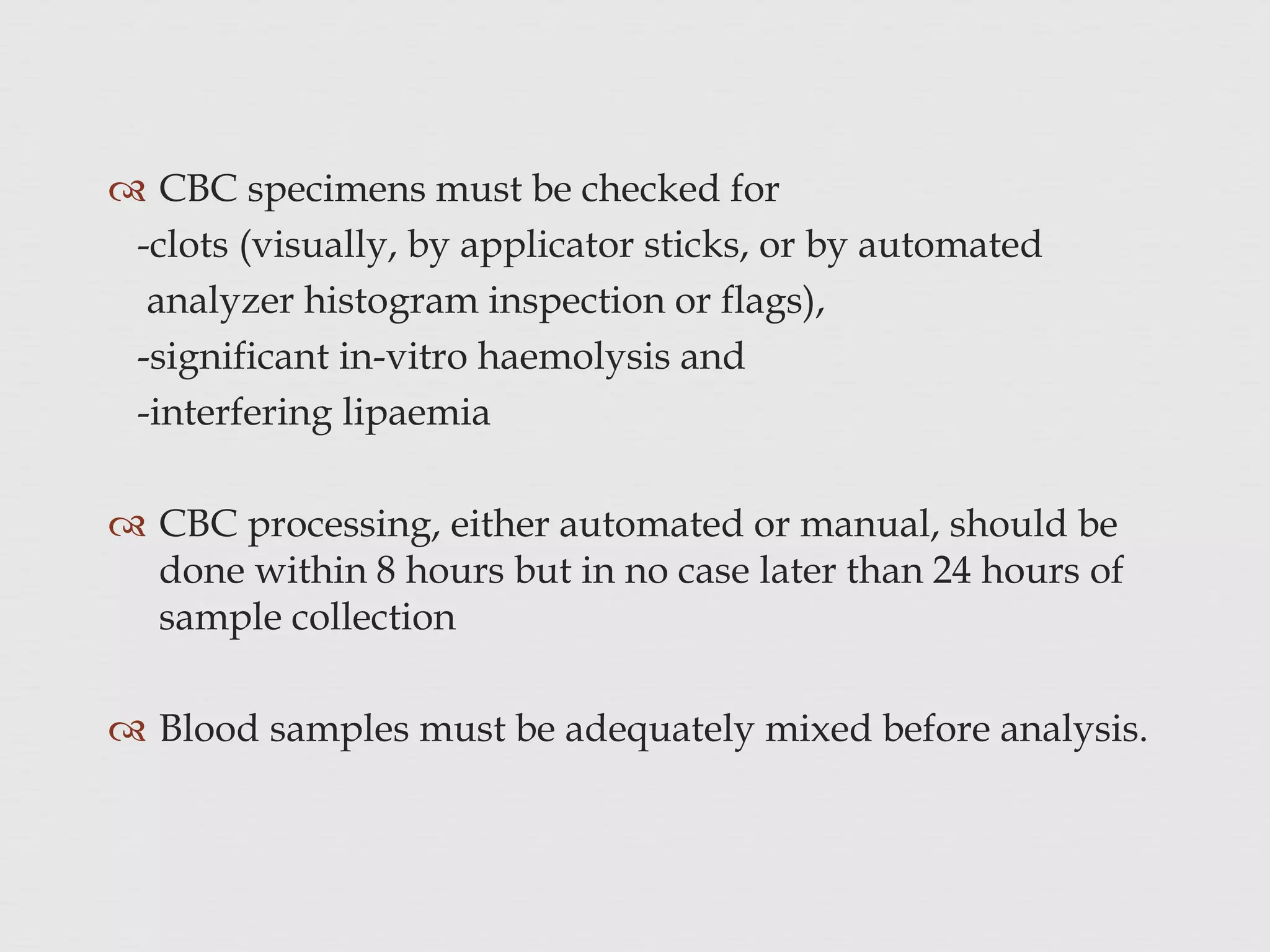  CBC specimens must be checked for
-clots (visually, by applicator sticks, or by automated
analyzer histogram inspection or flags),
-significant in-vitro haemolysis and
-interfering lipaemia
 CBC processing, either automated or manual, should be
done within 8 hours but in no case later than 24 hours of
sample collection
 Blood samples must be adequately mixed before analysis.
 