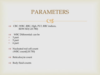 
 CBC: WBC, RBC, Hgb, PLT, RBC indices,
RDW-SD( LH 780)
 WBC Differential: can be
• 3 part
• 5 part
• 6 part
 Nucleated red cell count
cWBC count(LH 750)
 Reticulocyte count
 Body fluid counts
PARAMETERS
 