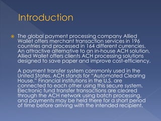  The global payment processing company Allied
Wallet offers merchant transaction services in 196
countries and processed in 164 different currencies.
An attractive alternative to an in-house ACH solution,
Allied Wallet offers clients ACH processing solutions
designed to save paper and improve cost-efficiency.
A payment transfer system commonly used in the
United States, ACH stands for “Automated Clearing
House.” Financial institutions in the U.S. are
connected to each other using this secure system.
Electronic fund transfer transactions are cleared
through the ACH network using batch processing,
and payments may be held there for a short period
of time before arriving with the intended recipient.