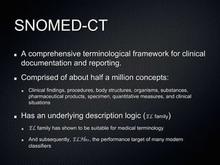 SNOMED-CTA comprehensive terminological framework for clinical documentation and reporting.Comprised of about half a million concepts:Clinical findings, procedures, body structures, organisms, substances, pharmaceutical products, specimen, quantitative measures, and clinical situationsHas an underlying description logic (EL family)EL family has shown to be suitable for medical terminologyAnd subsequently, ELHR+, the performance target of many modern classifiers