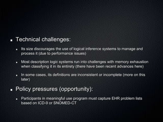 Technical challenges:Its size discourages the use of logical inference systems to manage and process it (due to performance issues)Most description logic systems run into challenges with memory exhaustion when classifying it in its entirety (there have been recent advances here)In some cases, its definitions are inconsistent or incomplete (more on this later)Policy pressures (opportunity):Participants in meaningful use program must capture EHR problem lists based on ICD-9 or SNOMED-CT
