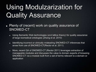 Using Modulzarization for Quality AssurancePlenty of (recent) work on quality assurance of SNOMED-CTUsing Semantic Web technologies (and lattice theory) for quality assurance of large biomedical ontologies (Zhang et al. 2010)Identifying incorrect or clinically misleading SNOMED-CT inferences that arose from use of SNOMED-CT(Rector et al. 2011)More, recent QA of SNOMED-CT (Rector 2011) leverages extraction of  manageable modules and discusses the value to domain experts of browsing SNOMED-CT via a module built from a set of terms relevant to a domain or application 