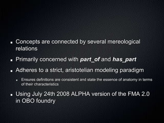 Concepts are connected by several mereological relationsPrimarily concerned with part_of and has_partAdheres to a strict, aristotelian modeling paradigmEnsures definitions are consistent and state the essence of anatomy in terms of their characteristicsUsing July 24th 2008 ALPHA version of the FMA 2.0 in OBO foundry