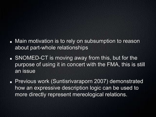 Main motivation is to rely on subsumption to reason about part-whole relationshipsSNOMED-CT is moving away from this, but for the purpose of using it in concert with the FMA, this is still an issuePrevious work (Suntisrivaraporn 2007) demonstrated how an expressive description logic can be used to  more directly represent mereological relations.