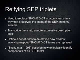 Reifying SEP tripletsNeed to replace SNOMED-CT anatomy terms in a way that preserves the intent of the SEP anatomy schemeTranscribe them into a more expressive description logicDefine a set of rules to determine how axioms involving mapped SNOMED-CT terms are replaced(Shultz et al. 1998) describe how to logically identify components of an SEP triplet