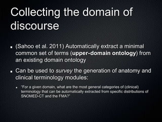 Collecting the domain of discourse(Sahoo et al. 2011) Automatically extract a minimal common set of terms (upper-domain ontology) from an existing domain ontologyCan be used to survey the generation of anatomy and clinical terminology modules:“For a given domain, what are the most general categories of (clinical) terminology that can be automatically extracted from specific distributions of SNOMED-CT and the FMA?” 