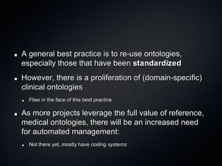 A general best practice is to re-use ontologies, especially those that have been standardizedHowever, there is a proliferation of (domain-specific) clinical ontologiesFlies in the face of this best practiceAs more projects leverage the full value of reference, medical ontologies, there will be an increased need for automated management:Not there yet, mostly have coding systems