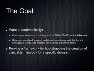 The GoalWant to (automatically)Customize a large source ontology such as SNOMED-CT in a tractable wayGenerate normalized, anatomy and clinical terminology modules that are manageable in size, and preserve the meaning of common termsProvide a framework for bootstrapping the creation of clinical terminology for a specific domain