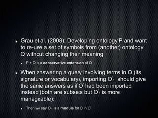 Grau et al. (2008): Developing ontology P and want to re-use a set of symbols from (another) ontology Q without changing their meaningP + Q is a conservative extension of QWhen answering a query involving terms in O (its signature or vocabulary), importing O'1  should give the same answers as if O' had been imported instead (both are subsets but O'1 is more manageable):Then we say O'1 is a module for O in O'