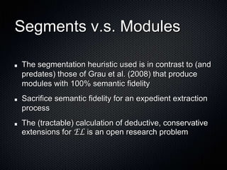 Segments v.s. Modules The segmentation heuristic used is in contrast to (and predates) those of Grau et al. (2008) that produce modules with 100% semantic fidelitySacrifice semantic fidelity for an expedient extraction processThe (tractable) calculation of deductive, conservative extensions for EL is an open research problem