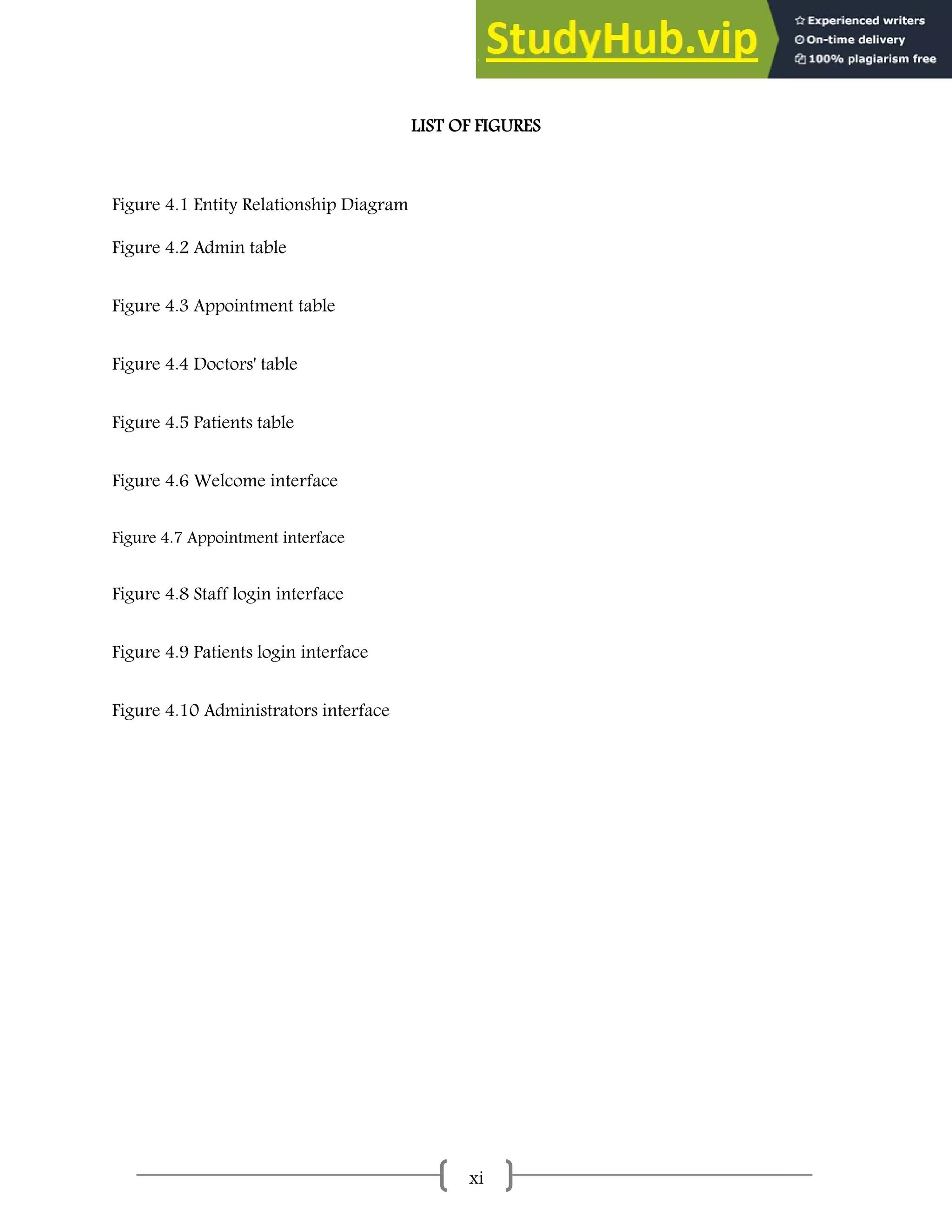 xi
LIST OF FIGURES
Figure 4.1 Entity Relationship Diagram
Figure 4.2 Admin table
Figure 4.3 Appointment table
Figure 4.4 Doctors' table
Figure 4.5 Patients table
Figure 4.6 Welcome interface
Figure 4.7 Appointment interface
Figure 4.8 Staff login interface
Figure 4.9 Patients login interface
Figure 4.10 Administrators interface
 