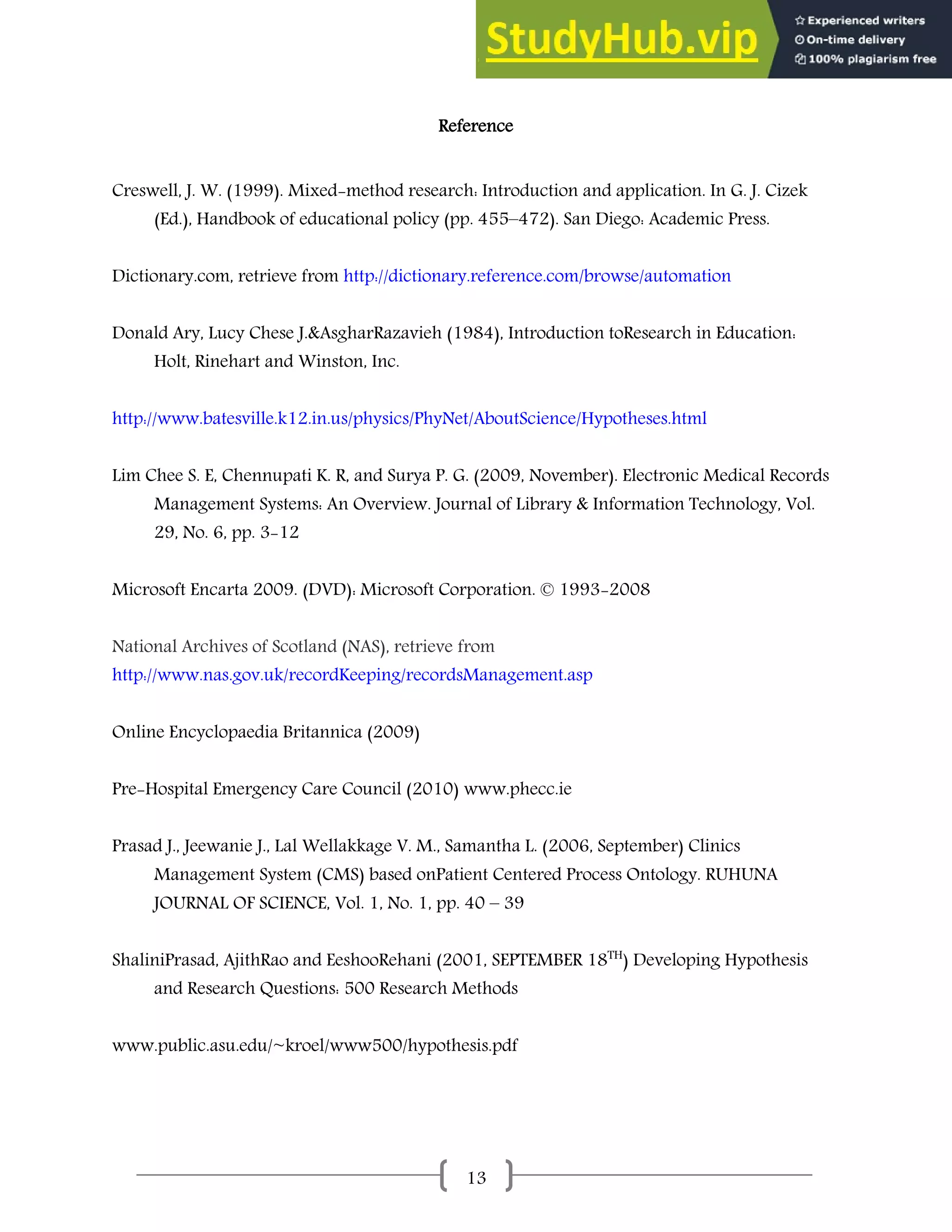 13
Reference
Creswell, J. W. (1999). Mixed-method research: Introduction and application. In G. J. Cizek
(Ed.), Handbook of educational policy (pp. 455–472). San Diego: Academic Press.
Dictionary.com, retrieve from http://dictionary.reference.com/browse/automation
Donald Ary, Lucy Chese J.&AsgharRazavieh (1984), Introduction toResearch in Education:
Holt, Rinehart and Winston, Inc.
http://www.batesville.k12.in.us/physics/PhyNet/AboutScience/Hypotheses.html
Lim Chee S. E, Chennupati K. R, and Surya P. G. (2009, November). Electronic Medical Records
Management Systems: An Overview. Journal of Library & Information Technology, Vol.
29, No. 6, pp. 3-12
Microsoft Encarta 2009. (DVD): Microsoft Corporation. © 1993-2008
National Archives of Scotland (NAS), retrieve from
http://www.nas.gov.uk/recordKeeping/recordsManagement.asp
Online Encyclopaedia Britannica (2009)
Pre-Hospital Emergency Care Council (2010) www.phecc.ie
Prasad J., Jeewanie J., Lal Wellakkage V. M., Samantha L. (2006, September) Clinics
Management System (CMS) based onPatient Centered Process Ontology. RUHUNA
JOURNAL OF SCIENCE, Vol. 1, No. 1, pp. 40 – 39
ShaliniPrasad, AjithRao and EeshooRehani (2001, SEPTEMBER 18TH
) Developing Hypothesis
and Research Questions: 500 Research Methods
www.public.asu.edu/~kroel/www500/hypothesis.pdf
 