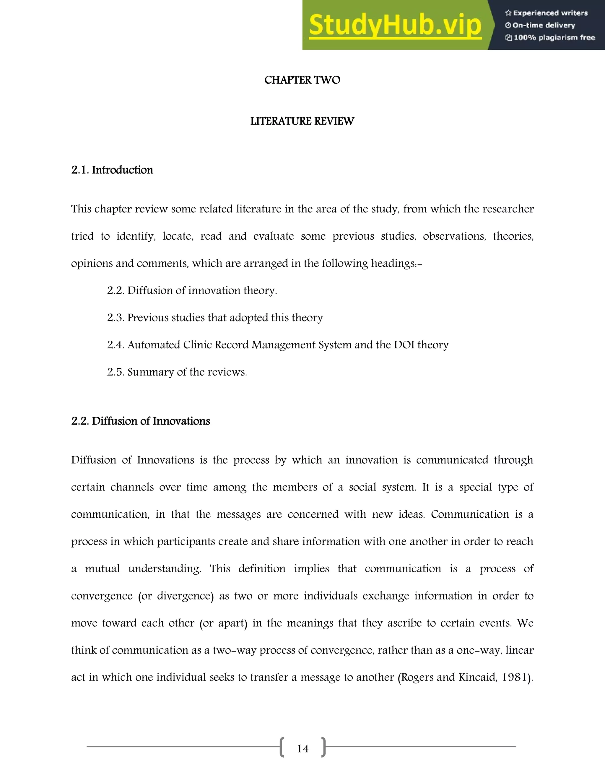 14
CHAPTER TWO
LITERATURE REVIEW
2.1. Introduction
This chapter review some related literature in the area of the study, from which the researcher
tried to identify, locate, read and evaluate some previous studies, observations, theories,
opinions and comments, which are arranged in the following headings:-
2.2. Diffusion of innovation theory.
2.3. Previous studies that adopted this theory
2.4. Automated Clinic Record Management System and the DOI theory
2.5. Summary of the reviews.
2.2. Diffusion of Innovations
Diffusion of Innovations is the process by which an innovation is communicated through
certain channels over time among the members of a social system. It is a special type of
communication, in that the messages are concerned with new ideas. Communication is a
process in which participants create and share information with one another in order to reach
a mutual understanding. This definition implies that communication is a process of
convergence (or divergence) as two or more individuals exchange information in order to
move toward each other (or apart) in the meanings that they ascribe to certain events. We
think of communication as a two-way process of convergence, rather than as a one-way, linear
act in which one individual seeks to transfer a message to another (Rogers and Kincaid, 1981).
 