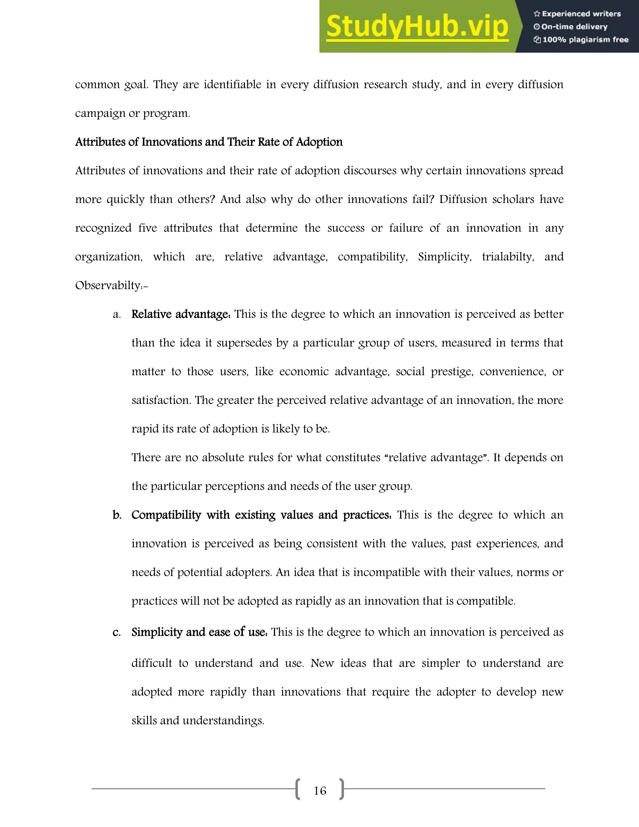 16
common goal. They are identifiable in every diffusion research study, and in every diffusion
campaign or program.
Attributes of Innovations and Their Rate of Adoption
Attributes of innovations and their rate of adoption discourses why certain innovations spread
more quickly than others? And also why do other innovations fail? Diffusion scholars have
recognized five attributes that determine the success or failure of an innovation in any
organization, which are, relative advantage, compatibility, Simplicity, trialabilty, and
Observabilty:-
a. Relative advantage: This is the degree to which an innovation is perceived as better
than the idea it supersedes by a particular group of users, measured in terms that
matter to those users, like economic advantage, social prestige, convenience, or
satisfaction. The greater the perceived relative advantage of an innovation, the more
rapid its rate of adoption is likely to be.
There are no absolute rules for what constitutes “relative advantage”. It depends on
the particular perceptions and needs of the user group.
b. Compatibility with existing values and practices: This is the degree to which an
innovation is perceived as being consistent with the values, past experiences, and
needs of potential adopters. An idea that is incompatible with their values, norms or
practices will not be adopted as rapidly as an innovation that is compatible.
c. Simplicity and ease of use: This is the degree to which an innovation is perceived as
difficult to understand and use. New ideas that are simpler to understand are
adopted more rapidly than innovations that require the adopter to develop new
skills and understandings.
 