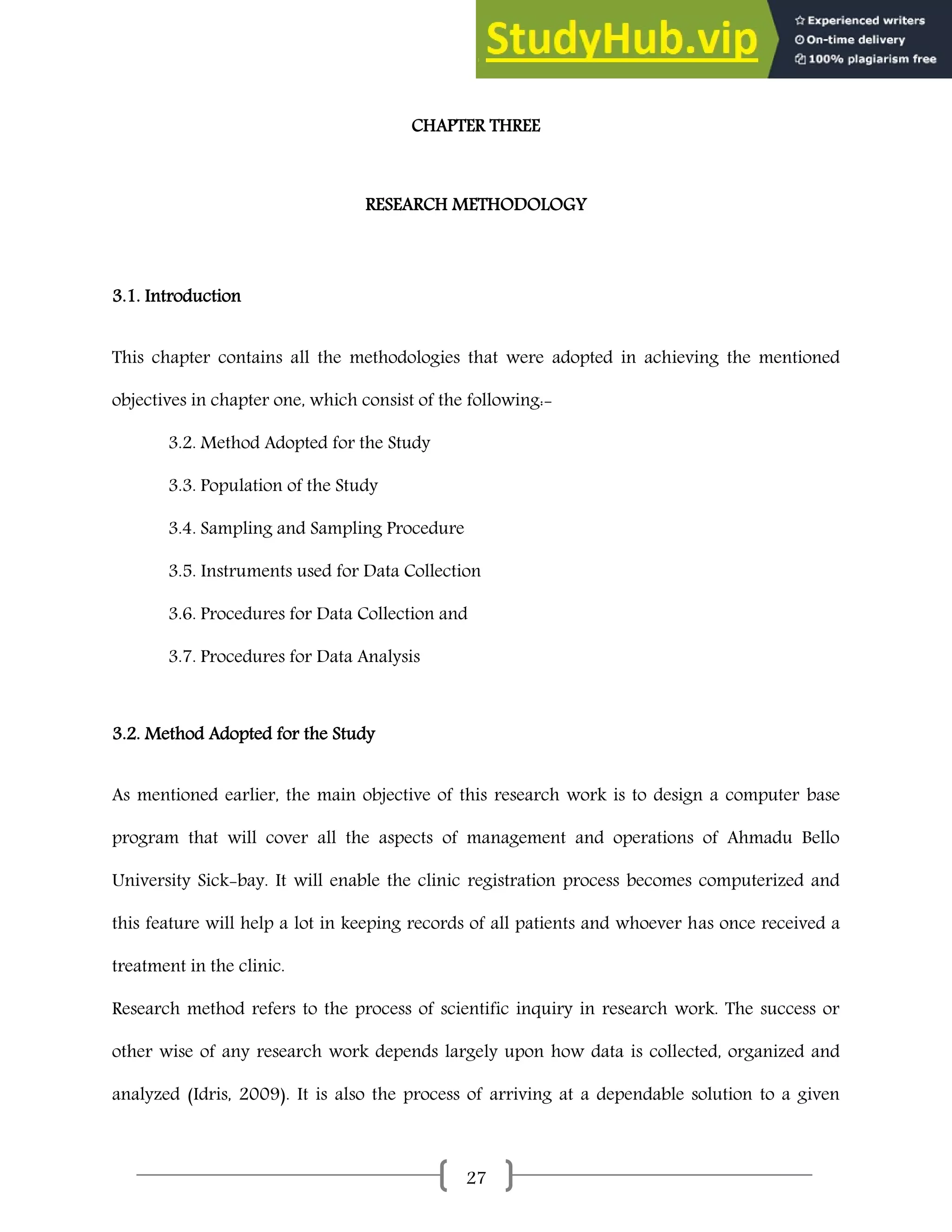 27
CHAPTER THREE
RESEARCH METHODOLOGY
3.1. Introduction
This chapter contains all the methodologies that were adopted in achieving the mentioned
objectives in chapter one, which consist of the following:-
3.2. Method Adopted for the Study
3.3. Population of the Study
3.4. Sampling and Sampling Procedure
3.5. Instruments used for Data Collection
3.6. Procedures for Data Collection and
3.7. Procedures for Data Analysis
3.2. Method Adopted for the Study
As mentioned earlier, the main objective of this research work is to design a computer base
program that will cover all the aspects of management and operations of Ahmadu Bello
University Sick-bay. It will enable the clinic registration process becomes computerized and
this feature will help a lot in keeping records of all patients and whoever has once received a
treatment in the clinic.
Research method refers to the process of scientific inquiry in research work. The success or
other wise of any research work depends largely upon how data is collected, organized and
analyzed (Idris, 2009). It is also the process of arriving at a dependable solution to a given
 