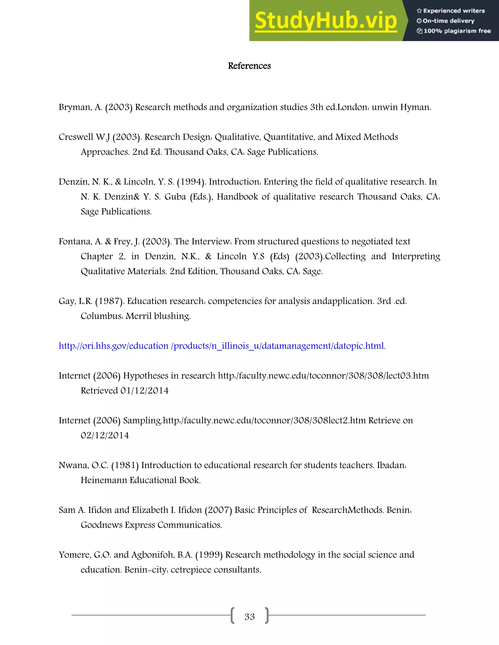 33
References
Bryman, A. (2003) Research methods and organization studies 3th ed.London: unwin Hyman.
Creswell W.J (2003). Research Design: Qualitative, Quantitative, and Mixed Methods
Approaches. 2nd Ed. Thousand Oaks, CA: Sage Publications.
Denzin, N. K., & Lincoln, Y. S. (1994). Introduction: Entering the field of qualitative research. In
N. K. Denzin& Y. S. Guba (Eds.), Handbook of qualitative research Thousand Oaks, CA:
Sage Publications.
Fontana, A. & Frey, J. (2003). The Interview: From structured questions to negotiated text
Chapter 2, in Denzin, N.K., & Lincoln Y.S (Eds) (2003).Collecting and Interpreting
Qualitative Materials. 2nd Edition, Thousand Oaks, CA: Sage.
Gay, L.R. (1987). Education research: competencies for analysis andapplication. 3rd .ed.
Columbus: Merril blushing.
http://ori.hhs.gov/education /products/n_illinois_u/datamanagement/datopic.html.
Internet (2006) Hypotheses in research http:/faculty.newc.edu/toconnor/308/308/lect03.htm
Retrieved 01/12/2014
Internet (2006) Sampling.http:/faculty.newc.edu/toconnor/308/308lect2.htm Retrieve on
02/12/2014
Nwana, O.C. (1981) Introduction to educational research for students teachers. Ibadan:
Heinemann Educational Book.
Sam A. Ifidon and Elizabeth I. Ifidon (2007) Basic Principles of ResearchMethods. Benin:
Goodnews Express Communicatios.
Yomere, G.O. and Agbonifoh, B.A. (1999) Research methodology in the social science and
education. Benin-city: cetrepiece consultants.
 