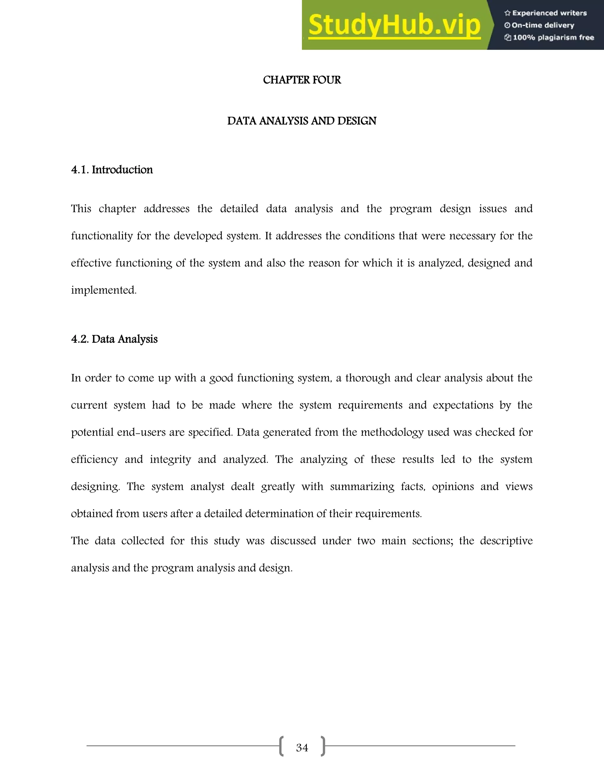 34
CHAPTER FOUR
DATA ANALYSIS AND DESIGN
4.1. Introduction
This chapter addresses the detailed data analysis and the program design issues and
functionality for the developed system. It addresses the conditions that were necessary for the
effective functioning of the system and also the reason for which it is analyzed, designed and
implemented.
4.2. Data Analysis
In order to come up with a good functioning system, a thorough and clear analysis about the
current system had to be made where the system requirements and expectations by the
potential end-users are specified. Data generated from the methodology used was checked for
efficiency and integrity and analyzed. The analyzing of these results led to the system
designing. The system analyst dealt greatly with summarizing facts, opinions and views
obtained from users after a detailed determination of their requirements.
The data collected for this study was discussed under two main sections; the descriptive
analysis and the program analysis and design.
 