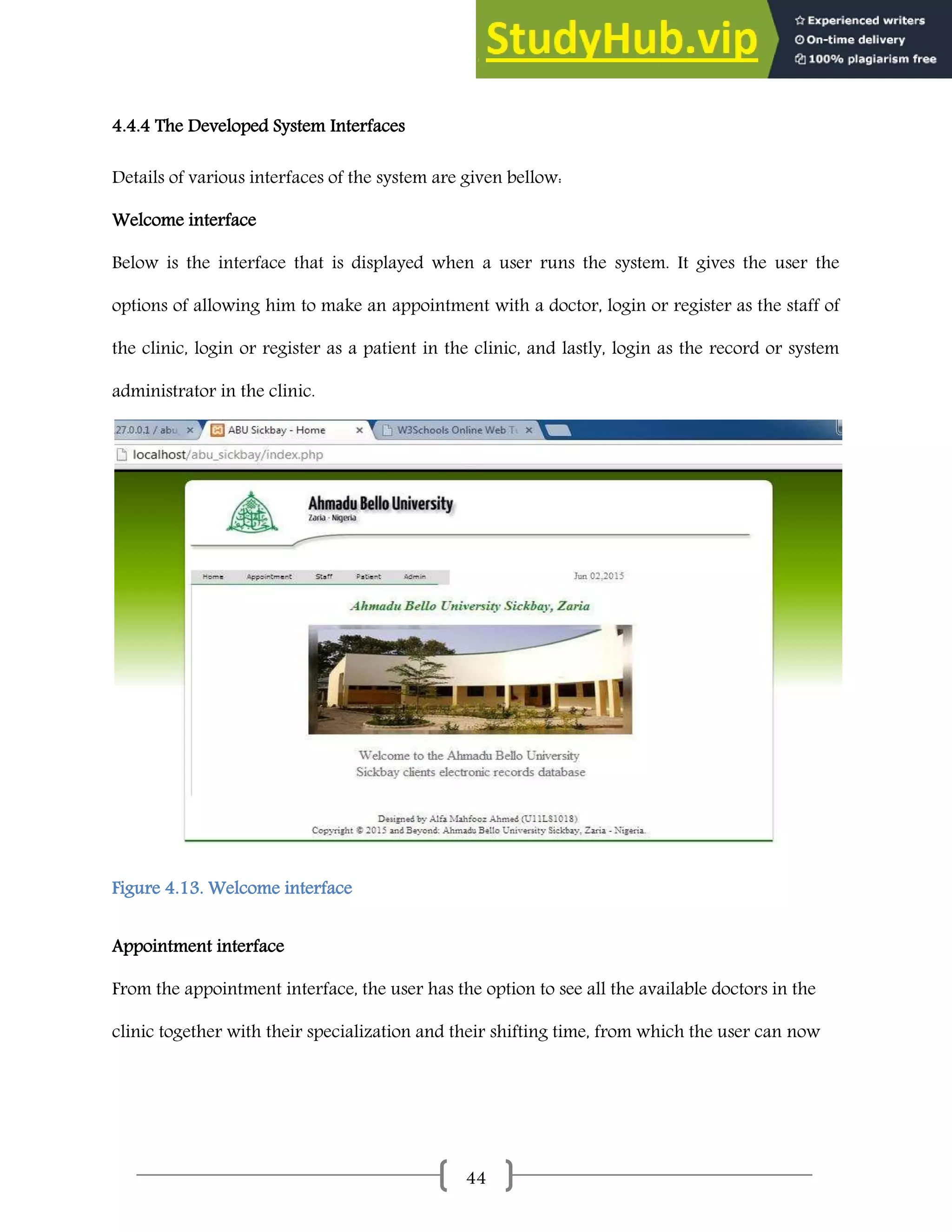 44
4.4.4 The Developed System Interfaces
Details of various interfaces of the system are given bellow:
Welcome interface
Below is the interface that is displayed when a user runs the system. It gives the user the
options of allowing him to make an appointment with a doctor, login or register as the staff of
the clinic, login or register as a patient in the clinic, and lastly, login as the record or system
administrator in the clinic.
Figure 4.13. Welcome interface
Appointment interface
From the appointment interface, the user has the option to see all the available doctors in the
clinic together with their specialization and their shifting time, from which the user can now
 