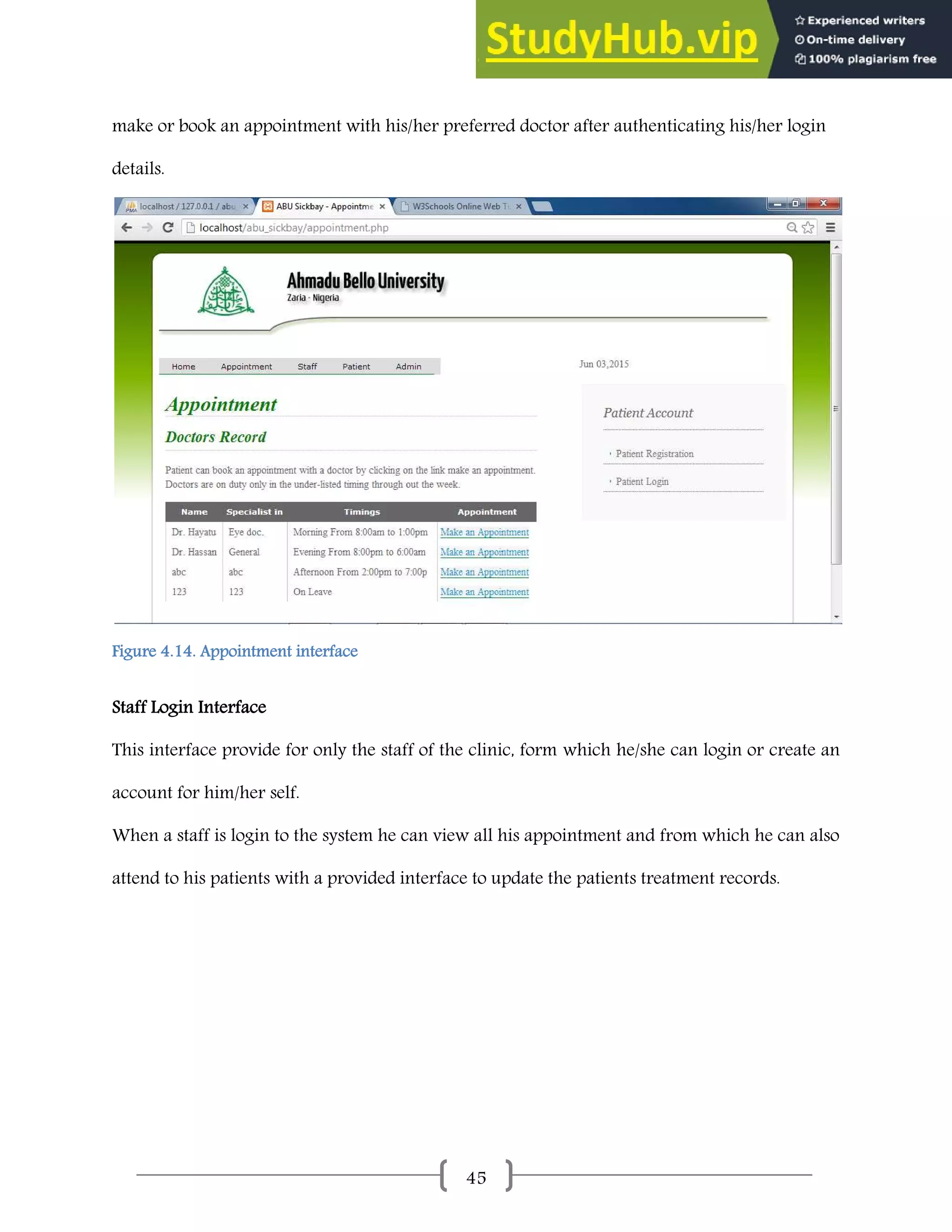 45
make or book an appointment with his/her preferred doctor after authenticating his/her login
details.
Figure 4.14. Appointment interface
Staff Login Interface
This interface provide for only the staff of the clinic, form which he/she can login or create an
account for him/her self.
When a staff is login to the system he can view all his appointment and from which he can also
attend to his patients with a provided interface to update the patients treatment records.
 