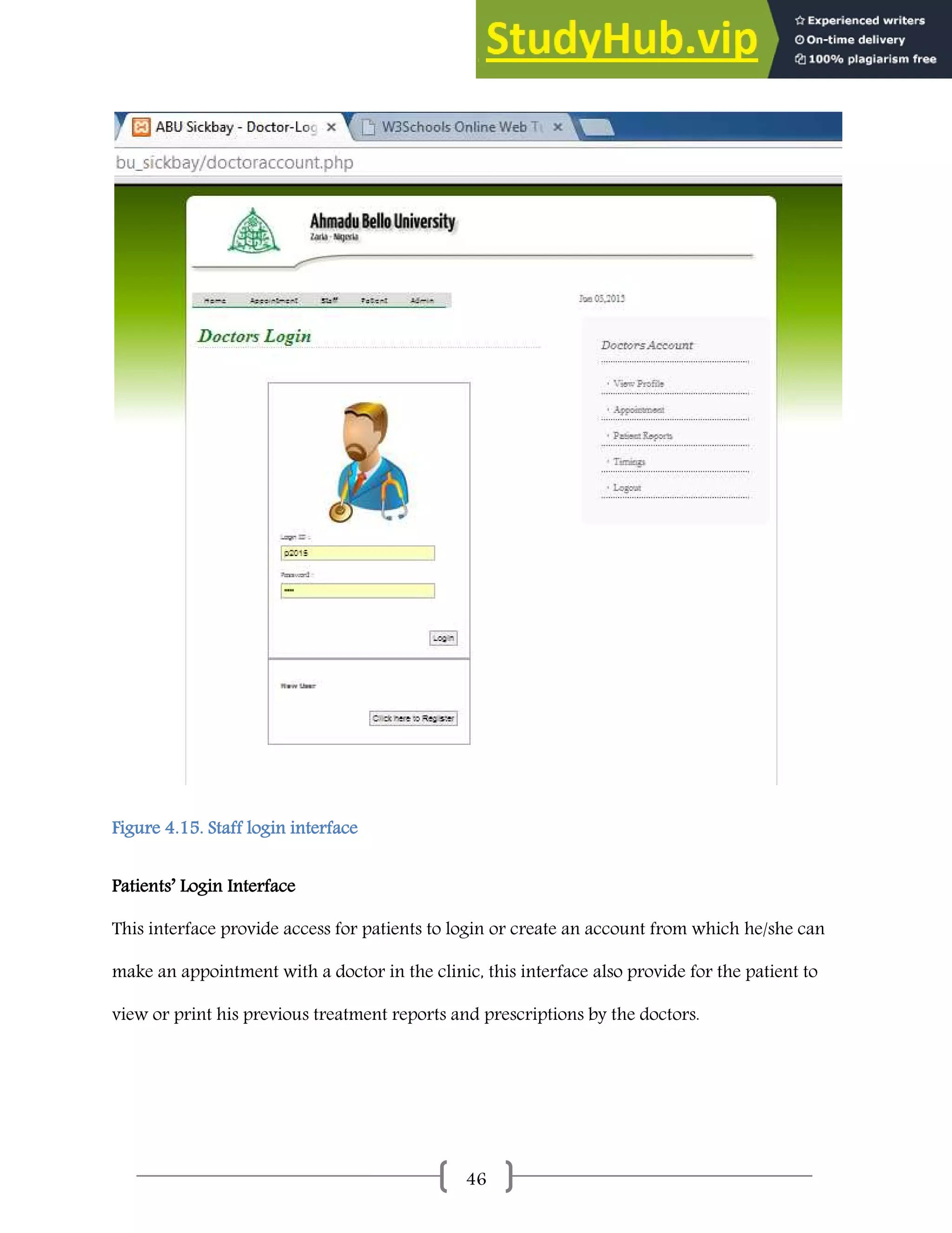 46
Figure 4.15. Staff login interface
Patients’ Login Interface
This interface provide access for patients to login or create an account from which he/she can
make an appointment with a doctor in the clinic, this interface also provide for the patient to
view or print his previous treatment reports and prescriptions by the doctors.
 