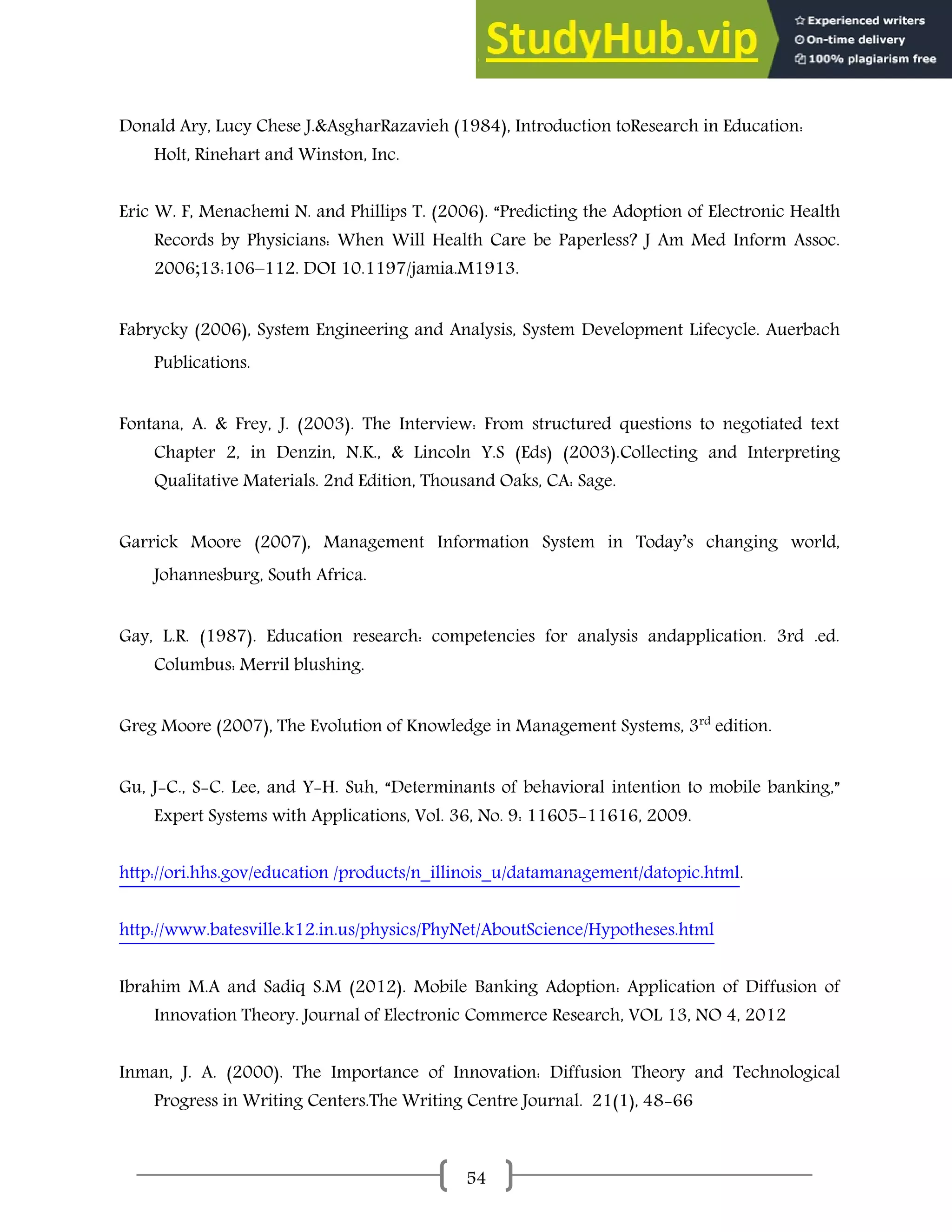 54
Donald Ary, Lucy Chese J.&AsgharRazavieh (1984), Introduction toResearch in Education:
Holt, Rinehart and Winston, Inc.
Eric W. F, Menachemi N. and Phillips T. (2006). “Predicting the Adoption of Electronic Health
Records by Physicians: When Will Health Care be Paperless? J Am Med Inform Assoc.
2006;13:106–112. DOI 10.1197/jamia.M1913.
Fabrycky (2006), System Engineering and Analysis, System Development Lifecycle. Auerbach
Publications.
Fontana, A. & Frey, J. (2003). The Interview: From structured questions to negotiated text
Chapter 2, in Denzin, N.K., & Lincoln Y.S (Eds) (2003).Collecting and Interpreting
Qualitative Materials. 2nd Edition, Thousand Oaks, CA: Sage.
Garrick Moore (2007), Management Information System in Today’s changing world,
Johannesburg, South Africa.
Gay, L.R. (1987). Education research: competencies for analysis andapplication. 3rd .ed.
Columbus: Merril blushing.
Greg Moore (2007), The Evolution of Knowledge in Management Systems, 3rd
edition.
Gu, J-C., S-C. Lee, and Y-H. Suh, “Determinants of behavioral intention to mobile banking,”
Expert Systems with Applications, Vol. 36, No. 9: 11605-11616, 2009.
http://ori.hhs.gov/education /products/n_illinois_u/datamanagement/datopic.html.
http://www.batesville.k12.in.us/physics/PhyNet/AboutScience/Hypotheses.html
Ibrahim M.A and Sadiq S.M (2012). Mobile Banking Adoption: Application of Diffusion of
Innovation Theory. Journal of Electronic Commerce Research, VOL 13, NO 4, 2012
Inman, J. A. (2000). The Importance of Innovation: Diffusion Theory and Technological
Progress in Writing Centers.The Writing Centre Journal. 21(1), 48-66
 