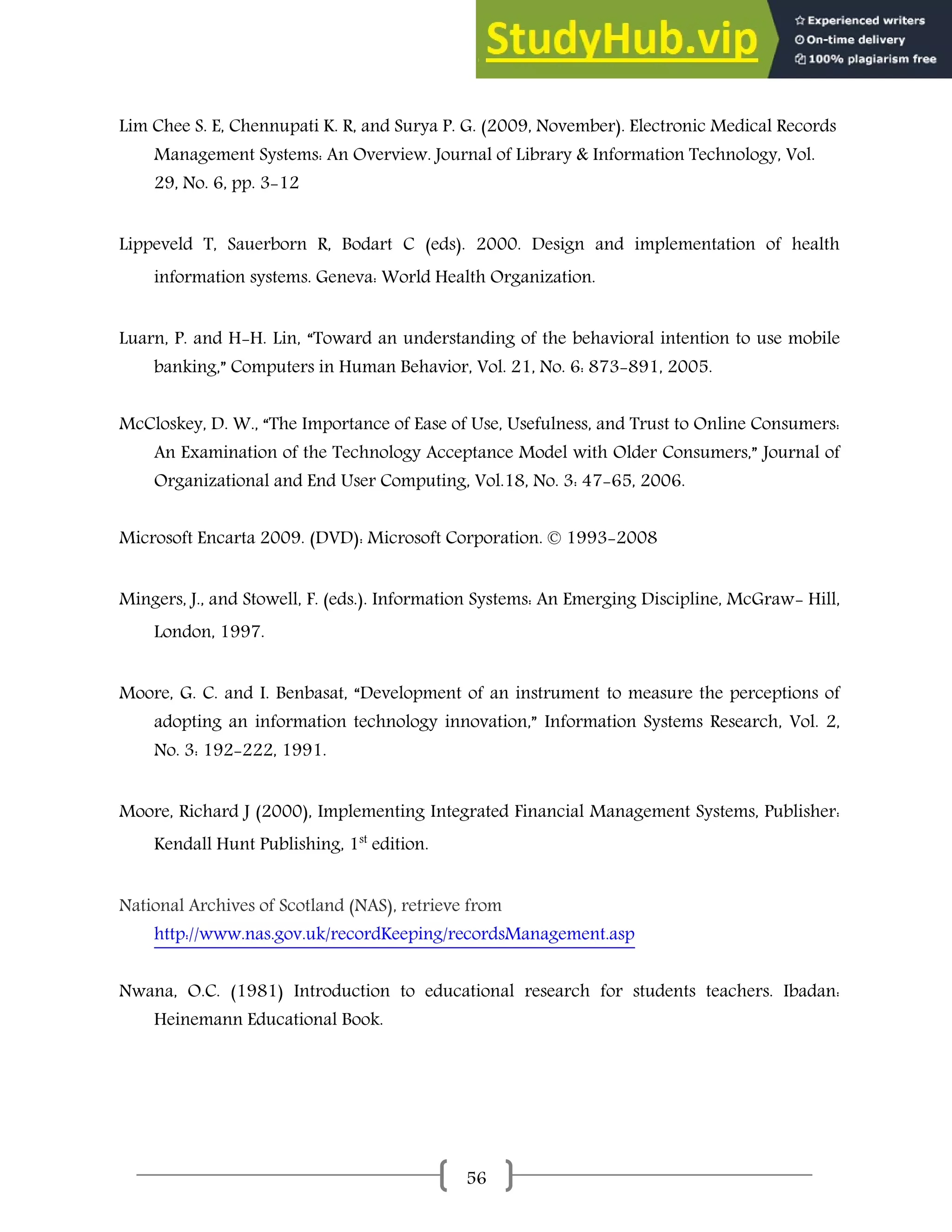 56
Lim Chee S. E, Chennupati K. R, and Surya P. G. (2009, November). Electronic Medical Records
Management Systems: An Overview. Journal of Library & Information Technology, Vol.
29, No. 6, pp. 3-12
Lippeveld T, Sauerborn R, Bodart C (eds). 2000. Design and implementation of health
information systems. Geneva: World Health Organization.
Luarn, P. and H-H. Lin, “Toward an understanding of the behavioral intention to use mobile
banking,” Computers in Human Behavior, Vol. 21, No. 6: 873-891, 2005.
McCloskey, D. W., “The Importance of Ease of Use, Usefulness, and Trust to Online Consumers:
An Examination of the Technology Acceptance Model with Older Consumers,” Journal of
Organizational and End User Computing, Vol.18, No. 3: 47-65, 2006.
Microsoft Encarta 2009. (DVD): Microsoft Corporation. © 1993-2008
Mingers, J., and Stowell, F. (eds.). Information Systems: An Emerging Discipline, McGraw- Hill,
London, 1997.
Moore, G. C. and I. Benbasat, “Development of an instrument to measure the perceptions of
adopting an information technology innovation,” Information Systems Research, Vol. 2,
No. 3: 192-222, 1991.
Moore, Richard J (2000), Implementing Integrated Financial Management Systems, Publisher:
Kendall Hunt Publishing, 1st
edition.
National Archives of Scotland (NAS), retrieve from
http://www.nas.gov.uk/recordKeeping/recordsManagement.asp
Nwana, O.C. (1981) Introduction to educational research for students teachers. Ibadan:
Heinemann Educational Book.
 