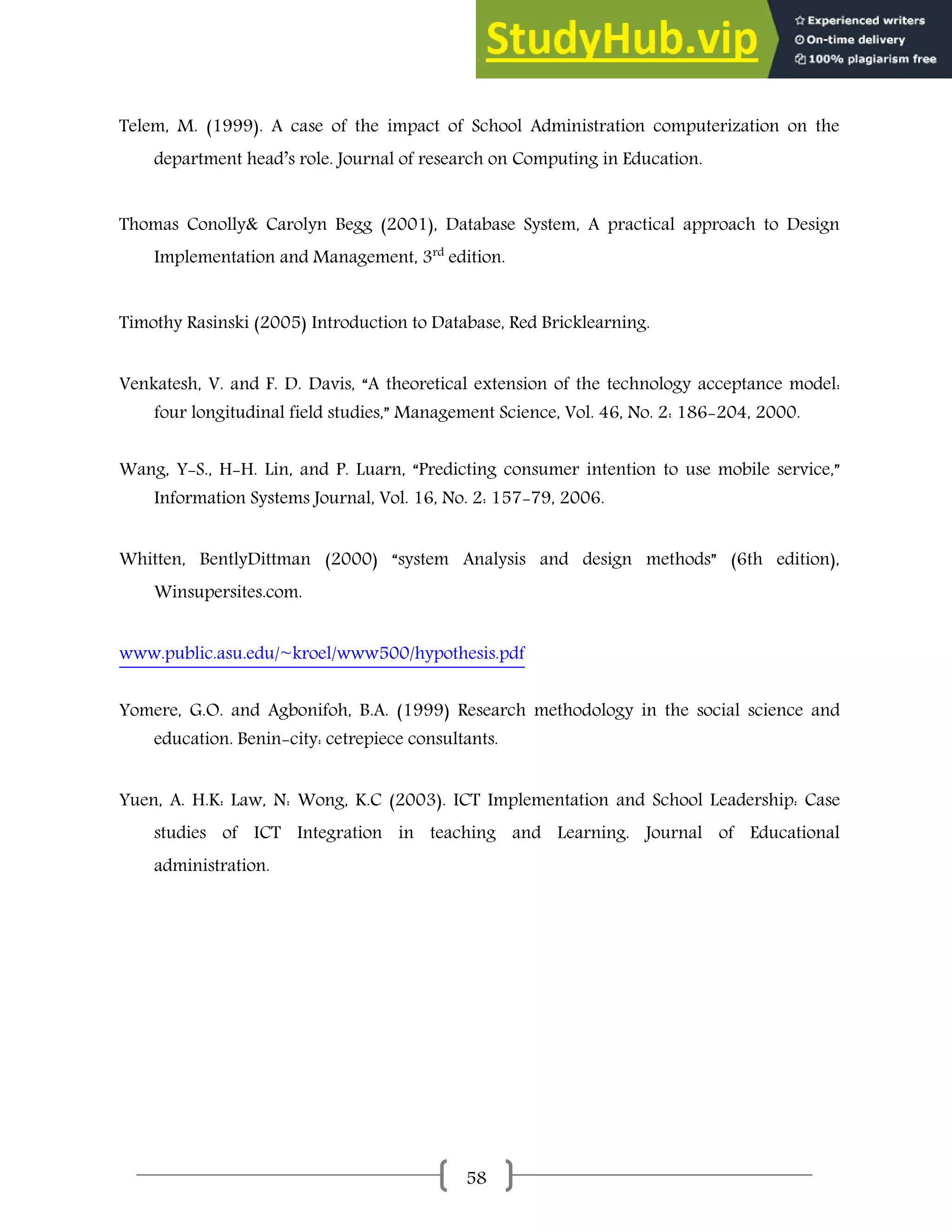 58
Telem, M. (1999). A case of the impact of School Administration computerization on the
department head’s role. Journal of research on Computing in Education.
Thomas Conolly& Carolyn Begg (2001), Database System, A practical approach to Design
Implementation and Management, 3rd
edition.
Timothy Rasinski (2005) Introduction to Database, Red Bricklearning.
Venkatesh, V. and F. D. Davis, “A theoretical extension of the technology acceptance model:
four longitudinal field studies,” Management Science, Vol. 46, No. 2: 186-204, 2000.
Wang, Y-S., H-H. Lin, and P. Luarn, “Predicting consumer intention to use mobile service,”
Information Systems Journal, Vol. 16, No. 2: 157-79, 2006.
Whitten, BentlyDittman (2000) “system Analysis and design methods” (6th edition),
Winsupersites.com.
www.public.asu.edu/~kroel/www500/hypothesis.pdf
Yomere, G.O. and Agbonifoh, B.A. (1999) Research methodology in the social science and
education. Benin-city: cetrepiece consultants.
Yuen, A. H.K: Law, N: Wong, K.C (2003). ICT Implementation and School Leadership: Case
studies of ICT Integration in teaching and Learning. Journal of Educational
administration.
 