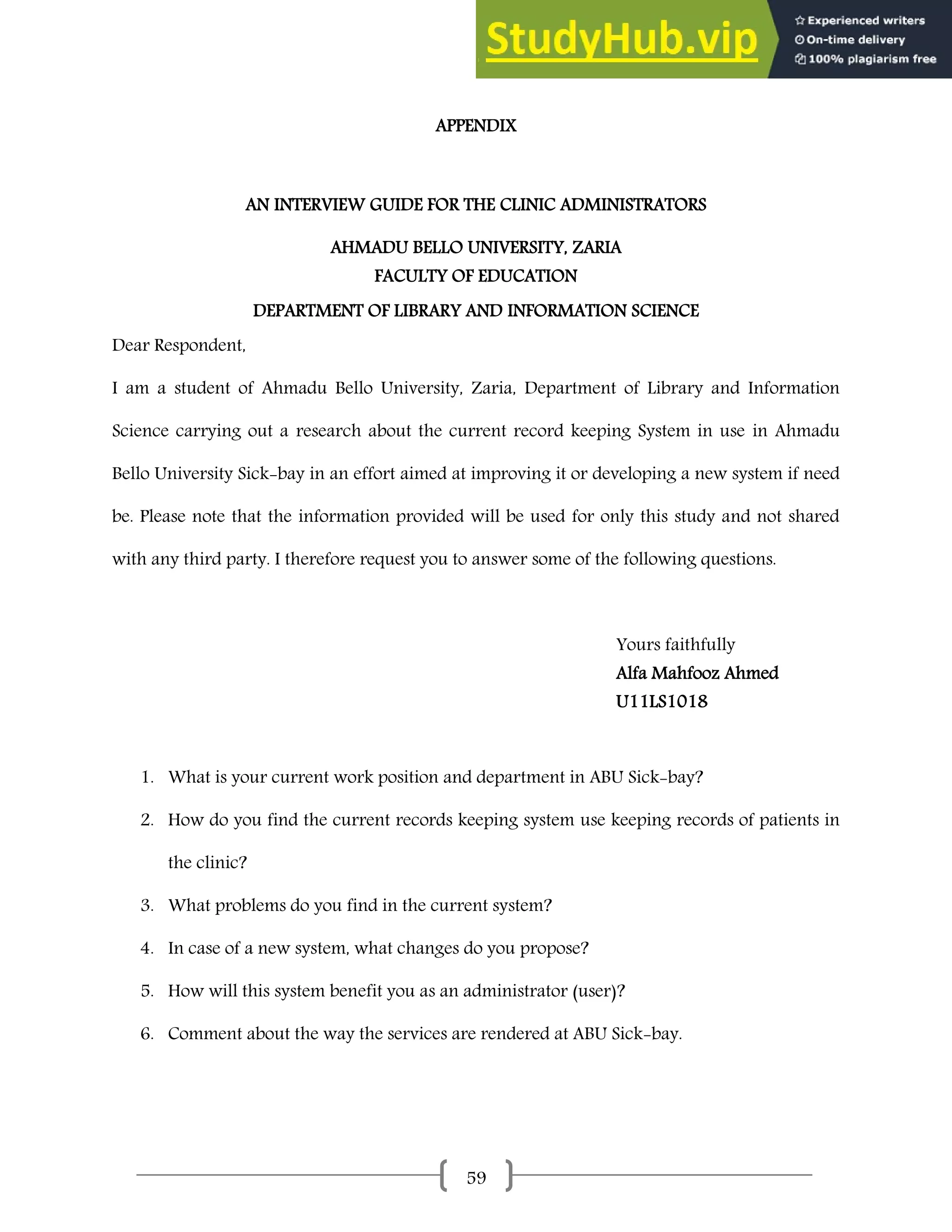59
APPENDIX
AN INTERVIEW GUIDE FOR THE CLINIC ADMINISTRATORS
AHMADU BELLO UNIVERSITY, ZARIA
FACULTY OF EDUCATION
DEPARTMENT OF LIBRARY AND INFORMATION SCIENCE
Dear Respondent,
I am a student of Ahmadu Bello University, Zaria, Department of Library and Information
Science carrying out a research about the current record keeping System in use in Ahmadu
Bello University Sick-bay in an effort aimed at improving it or developing a new system if need
be. Please note that the information provided will be used for only this study and not shared
with any third party. I therefore request you to answer some of the following questions.
Yours faithfully
Alfa Mahfooz Ahmed
U11LS1018
1. What is your current work position and department in ABU Sick-bay?
2. How do you find the current records keeping system use keeping records of patients in
the clinic?
3. What problems do you find in the current system?
4. In case of a new system, what changes do you propose?
5. How will this system benefit you as an administrator (user)?
6. Comment about the way the services are rendered at ABU Sick-bay.
 