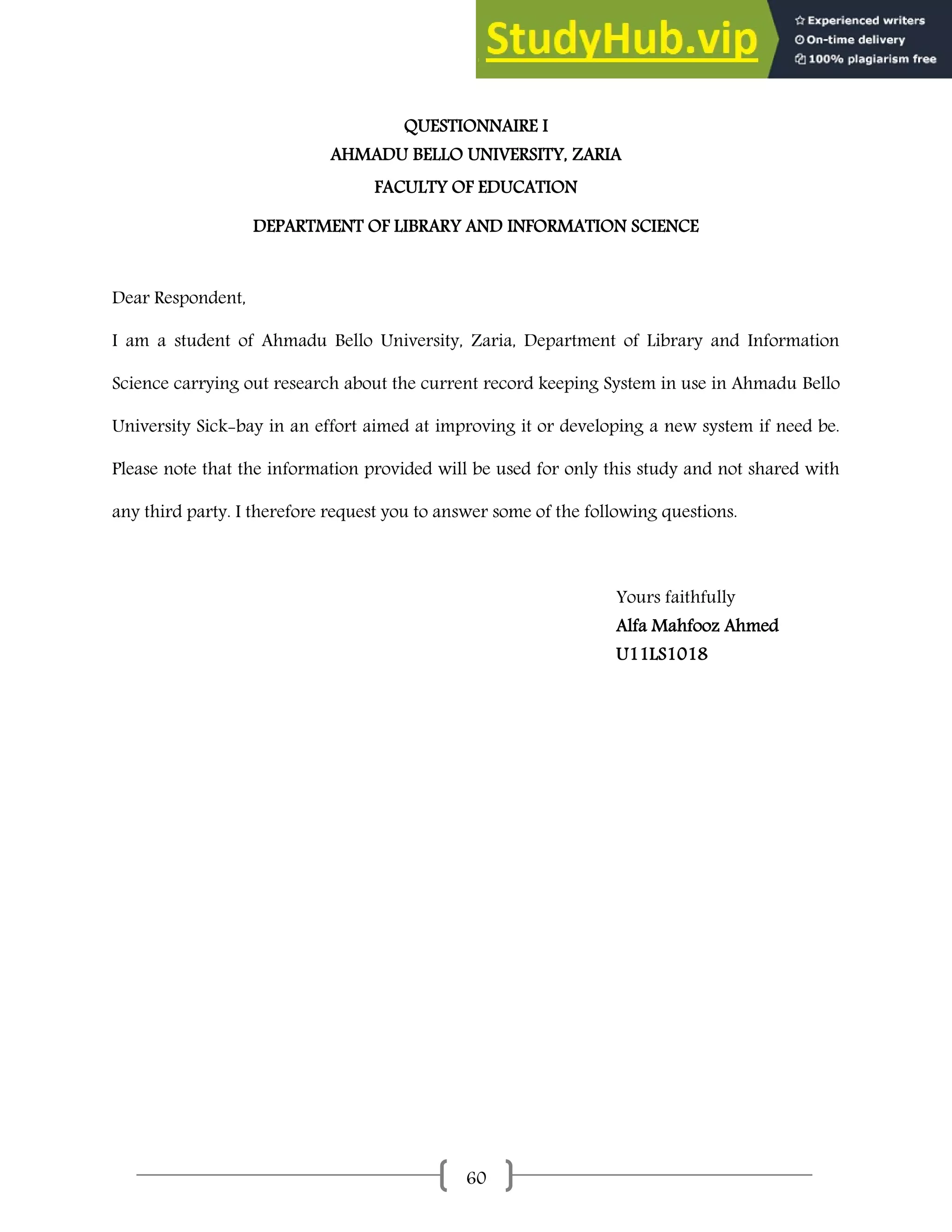 60
QUESTIONNAIRE I
AHMADU BELLO UNIVERSITY, ZARIA
FACULTY OF EDUCATION
DEPARTMENT OF LIBRARY AND INFORMATION SCIENCE
Dear Respondent,
I am a student of Ahmadu Bello University, Zaria, Department of Library and Information
Science carrying out research about the current record keeping System in use in Ahmadu Bello
University Sick-bay in an effort aimed at improving it or developing a new system if need be.
Please note that the information provided will be used for only this study and not shared with
any third party. I therefore request you to answer some of the following questions.
Yours faithfully
Alfa Mahfooz Ahmed
U11LS1018
 