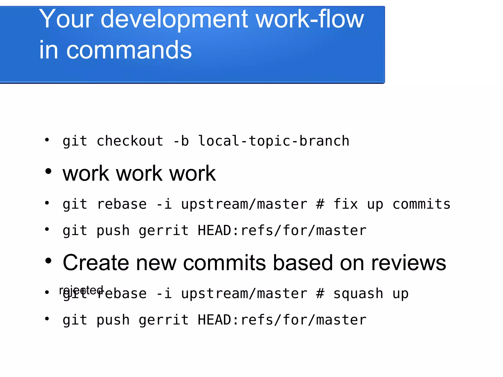 rejected Your development work-flow in commands  git checkout -b local-topic-branch  work work work  git rebase -i upstream/master # fix up commits  git push gerrit HEAD:refs/for/master  Create new commits based on reviews  git rebase -i upstream/master # squash up  git push gerrit HEAD:refs/for/master