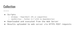 Collection
● Scripts
○ Windows - PowerShell (PS v2 compatible)
○ macOS/Linux - Python (2.7 with no dependencies)
● Downloaded and executed from the Web Server
● Results uploaded to web server via HTTPS POST requests
 