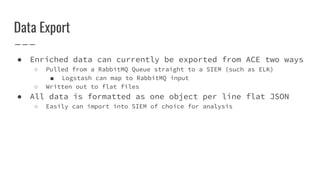 Data Export
● Enriched data can currently be exported from ACE two ways
○ Pulled from a RabbitMQ Queue straight to a SIEM (such as ELK)
■ Logstash can map to RabbitMQ input
○ Written out to flat files
● All data is formatted as one object per line flat JSON
○ Easily can import into SIEM of choice for analysis
 
