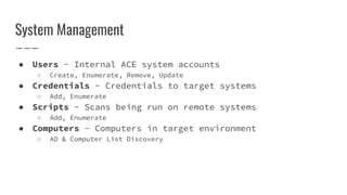 System Management
● Users - Internal ACE system accounts
○ Create, Enumerate, Remove, Update
● Credentials - Credentials to target systems
○ Add, Enumerate
● Scripts - Scans being run on remote systems
○ Add, Enumerate
● Computers - Computers in target environment
○ AD & Computer List Discovery
 