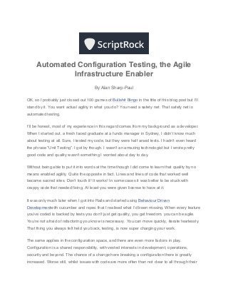 Automated Configuration Testing, the Agile
              Infrastructure Enabler
                                       By Alan Sharp-Paul

OK, so I probably just closed out 100 games of Bullshit Bingo in the title of this blog post but I’ll
stand by it. You want actual agility in what you do? You need a safety net. That safety net is
automated testing.


I’ll be honest, most of my experience in this regard comes from my background as a developer.
When I started out, a fresh faced graduate at a funds manager in Sydney, I didn’t know much
about testing at all. Sure, I tested my code, but they were half arsed tests. I hadn’t even heard
the phrase “Unit Testing”. I got by though. I wasn’t an amazing technologist but I wrote pretty
good code and quality wasn’t something I worried about day to day.


Without being able to put it into words at the time though I did come to learn that quality by no
means enabled agility. Quite the opposite in fact. Lines and lines of code that worked well
became sacred sites. Don’t touch it! It works! In some cases it was better to be stuck with
crappy code that needed fixing. At least you were given license to have at it.


It was only much later when I got into Rails and started using Behaviour Driven
Developmentwith cucumber and rspec that I realised what I’d been missing. When every feature
you’ve coded is backed by tests you don’t just get quality, you get freedom, you can be agile.
You’re not afraid of refactoring you know is necessary. You can move quickly, iterate fearlessly.
That thing you always felt held you back, testing, is now super charging your work.


The same applies in the configuration space, and there are even more factors in play.
Configuration is a shared responsibility, with vested interests in development, operations,
security and beyond. The chance of a change here breaking a configuration there is greatly
increased. Worse still, whilst issues with code are more often than not clear to all through their
 