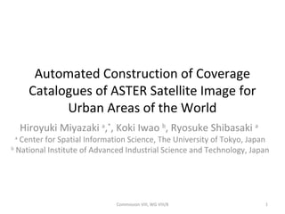 Automated Construction of Coverage
Catalogues of ASTER Satellite Image for
Urban Areas of the World
Hiroyuki Miyazaki a
,*
, Koki Iwao b
, Ryosuke Shibasaki a
a
Center for Spatial Information Science, The University of Tokyo, Japan
b
National Institute of Advanced Industrial Science and Technology, Japan
Commission VIII, WG VIII/8 1
 