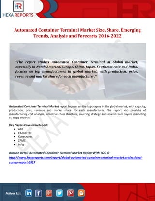Follow Us:
Automated Container Terminal Market Size, Share, Emerging
Trends, Analysis and Forecasts 2016-2022
Automated Container Terminal Market report focuses on the top players in the global market, with capacity,
production, price, revenue and market share for each manufacturer. The report also provides of
manufacturing cost analysis, industrial chain structure, sourcing strategy and downstream buyers marketing
strategy analysis.
Key Players Covered in Report:
• ABB
• CARGOTEC
• Konecranes
• ZPMC
• Infyz
Browse Detail Automated Container Terminal Market Report With TOC @
http://www.hexareports.com/report/global-automated-container-terminal-market-professional-
survey-report-2017
“The report studies Automated Container Terminal in Global market,
especially in North America, Europe, China, Japan, Southeast Asia and India,
focuses on top manufacturers in global market, with production, price,
revenue and market share for each manufacturer.”
 