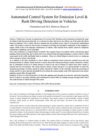 International Journal of Electrical and Electronics Research ISSN 2348-6988 (online)
Vol. 2, Issue 2, pp: (96-99), Month: April - June 2014, Available at: www.researchpublish.com
Page | 96
Research Publish Journals
Automated Control System for Emission Level &
Rash Driving Detection in Vehicles
Channabasavaiah M S, Shrinivas Mayya D
Department of Mechanical engineering, Srinivas Institute of Technology,Mangalore, Karnataka, INDIA
Abstract: Vehicles have become an integral part of everyone's life. Situations and circumstances demand the usage
of vehicles in this fast paced urban life. As a coin has two sides, this has its own effects, one of the main side effects
being air pollution. Every vehicle will have emission but the problem occurs when it is beyond the standardized
values. The primary reason for this breach of emission level being the incomplete combustion of fuel supplied to
engine, which is due to the improper maintenance of vehicles. This emission from vehicles cannot be completely
avoided but, it definitely can be controlled.
Now a day accidents is a common feature of deaths. The common feature of accidents will be rash driving, signal
jumping, drunk and driving, due to minor drivers etc. Rash driving and signal jumping is a nature of driver which
causes panic in the traffic and finally leads to accidents. These are critical things to control so here we coming up
with a concept to reduce rash driving.
As a solution to the above problems we aim to build an automated control system for emission level and rash
driving detection in vehicles. Smoke detector is used to detect the carbon percentage in smoke released by vehicles
due to combustion of fuel in it. Smoke detector is fixed at the end of exhaust of vehicle from where smoke is
released into the environment. The smoke detector detects carbon and gives it to microcontroller to check the
maximum percentage of carbon content in smoke released by vehicles. So the controller checks the percentage of
carbon and if it is more than the threshold level of carbon the system module sends SMS about this to the nearby
pollution control office through GSM.
Similarly, If driver is rash driving then it is done like applying and releasing of accelerator and brake frequently
then it is taken as one point reduction and is intimated to control office by sending message through GSM, and it
also sends location of vehicle through GPS system.
Keywords: Accelerometer sensor, CO Sensor, GPS, GSM, Microcontroller.
I. INTRODUCTION
Now a day’s air pollution is the biggest problem to solve/manage due to heavy increase in number of vehicles in cities of
the nation. This air pollution may impact severely on the global environment if it not controlled in right manner and This
system is mainly designed for controlling of air pollution. This mainly consists of microcontroller, Analog to digital
converter, smoke sensor, an ALCD, accelerometer, GSM, GPS and reset block. The heart of the project is micro
controller unit.
In this smoke detector is used to detect the carbon percentage in smoke released by vehicles due to combustion of fuel in
it. Smoke detector is fixed at the end of exhaust of vehicle from where smoke is released into the environment. The smoke
detector detects carbon and gives it to microcontroller to check the maximum percentage of carbon content in smoke
released by vehicles. So the controller checks the percentage of carbon and if it is more than the threshold level of carbon
the system module sends SMS about this to the nearby pollution control office through GSM and it also sends location of
vehicle through GPS system.
Now a day accidents is a common feature of deaths. The common feature of accidents will be rash driving, signal
jumping, drunk and driving, due to minor drivers etc. Rash driving and signal jumping is a nature of driver which causes
panic in the traffic and finally leads to accidents. These are critical things to control so here we coming up with a concept
 