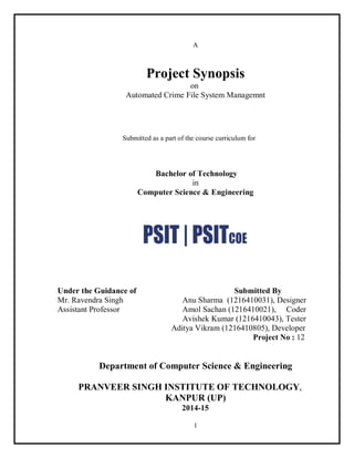 1
A
Project Synopsis
on
Automated Crime File System Managemnt
Submitted as a part of the course curriculum for
Bachelor of Technology
in
Computer Science & Engineering
Under the Guidance of Submitted By
Mr. Ravendra Singh Anu Sharma (1216410031), Designer
Assistant Professor Amol Sachan (1216410021), Coder
Avishek Kumar (1216410043), Tester
Aditya Vikram (1216410805), Developer
Project No : 12
Department of Computer Science & Engineering
PRANVEER SINGH INSTITUTE OF TECHNOLOGY,
KANPUR (UP)
2014-15
 