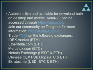• Autonio is live and available for download both
on desktop and mobile. AutoNIO can be
accessed through https://auton.io/.
Join our community on Telegram for more
information: https://t.me/Autonio
Trade #NIO on the following exchanges:
IDEX.market (ETH)
Etherdelta.com (ETH)
Mercatox.com (BTC)
Nebula Exchange (USDT & ETH)
Chinese CEX FUBT.top (BTC & ETH)
Exrates.me (USD, BTC & ETH)
 