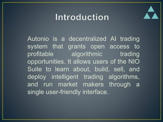 Autonio is a decentralized AI trading
system that grants open access to
profitable algorithmic trading
opportunities. It allows users of the NIO
Suite to learn about, build, sell, and
deploy intelligent trading algorithms,
and run market makers through a
single user-friendly interface.
 